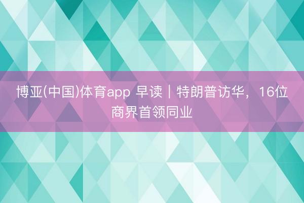 博亚(中国)体育app 早读｜特朗普访华，16位商界首领同业