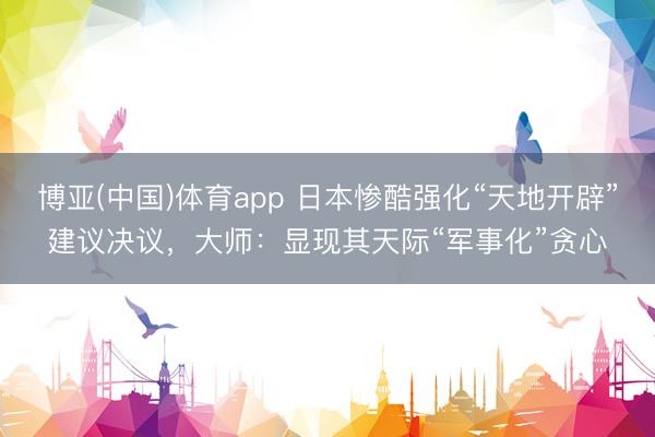博亚(中国)体育app 日本惨酷强化“天地开辟”建议决议，大师：显现其天际“军事化”贪心