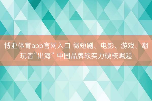 博亚体育app官网入口 微短剧、电影、游戏、潮玩皆“出海” 中国品牌软实力硬核崛起