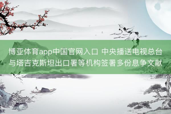 博亚体育app中国官网入口 中央播送电视总台与塔吉克斯坦出口署等机构签署多份息争文献