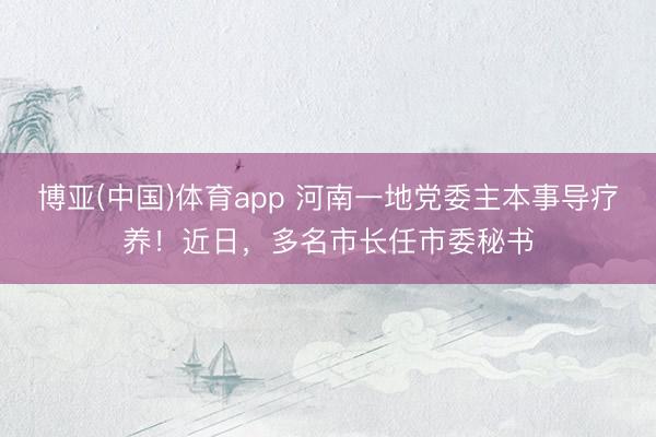 博亚(中国)体育app 河南一地党委主本事导疗养！近日，多名市长任市委秘书