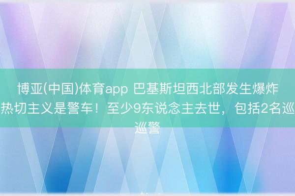 博亚(中国)体育app 巴基斯坦西北部发生爆炸，热切主义是警车！至少9东说念主去世，包括2名巡警