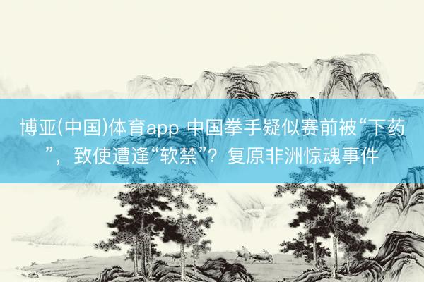 博亚(中国)体育app 中国拳手疑似赛前被“下药”，致使遭逢“软禁”？复原非洲惊魂事件