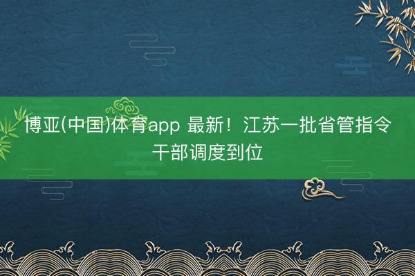 博亚(中国)体育app 最新！江苏一批省管指令干部调度到位