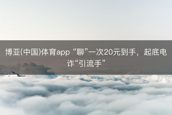 博亚(中国)体育app “聊”一次20元到手，起底电诈“引流手”