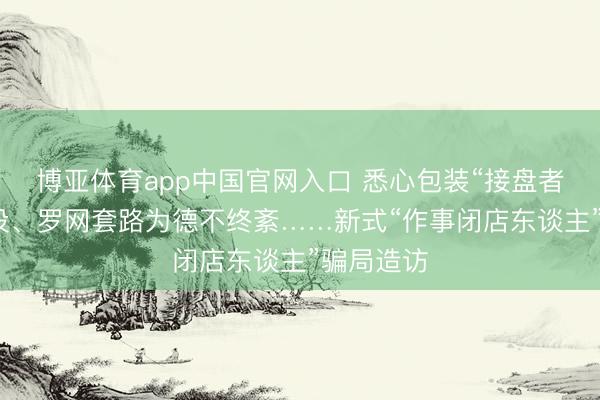 博亚体育app中国官网入口 悉心包装“接盘者”东谈主设、罗网套路为德不终紊……新式“作事闭店东谈主”骗局造访