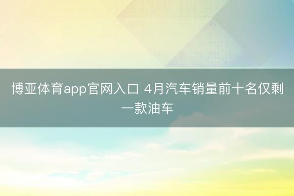 博亚体育app官网入口 4月汽车销量前十名仅剩一款油车