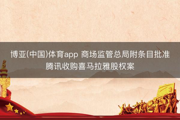 博亚(中国)体育app 商场监管总局附条目批准腾讯收购喜马拉雅股权案