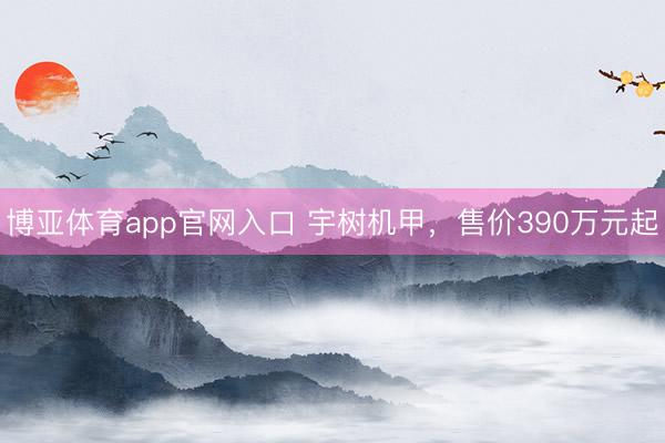 博亚体育app官网入口 宇树机甲，售价390万元起