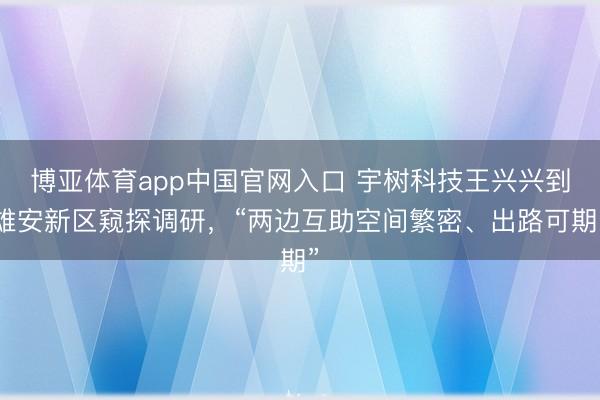 博亚体育app中国官网入口 宇树科技王兴兴到雄安新区窥探调研，“两边互助空间繁密、出路可期”