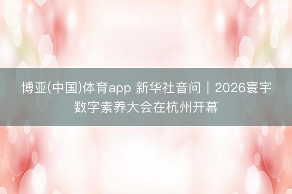 博亚(中国)体育app 新华社音问｜2026寰宇数字素养大会在杭州开幕