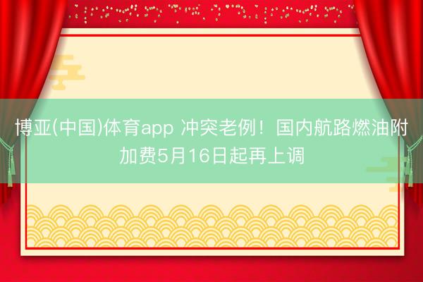 博亚(中国)体育app 冲突老例！国内航路燃油附加费5月16日起再上调
