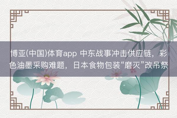博亚(中国)体育app 中东战事冲击供应链，彩色油墨采购难题，日本食物包装“磨灭”改吊祭