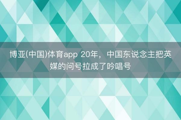 博亚(中国)体育app 20年，中国东说念主把英媒的问号拉成了吟唱号