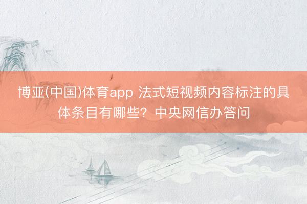 博亚(中国)体育app 法式短视频内容标注的具体条目有哪些？中央网信办答问