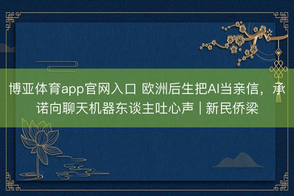博亚体育app官网入口 欧洲后生把AI当亲信，承诺向聊天机器东谈主吐心声 | 新民侨梁