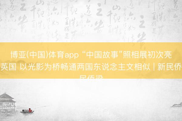 博亚(中国)体育app “中国故事”照相展初次亮相英国 以光影为桥畅通两国东说念主文相似 | 新民侨梁