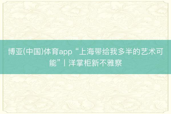 博亚(中国)体育app “上海带给我多半的艺术可能”丨洋掌柜新不雅察