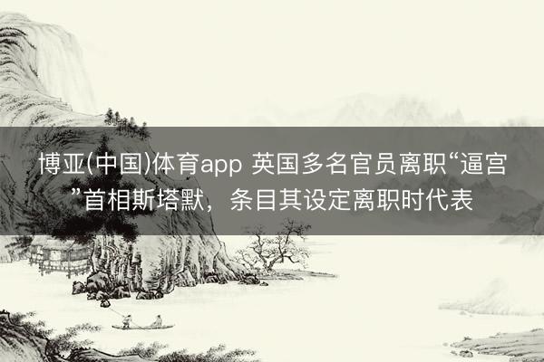 博亚(中国)体育app 英国多名官员离职“逼宫”首相斯塔默，条目其设定离职时代表