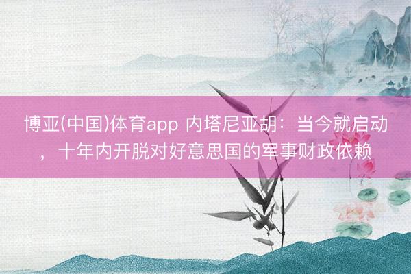 博亚(中国)体育app 内塔尼亚胡：当今就启动，十年内开脱对好意思国的军事财政依赖