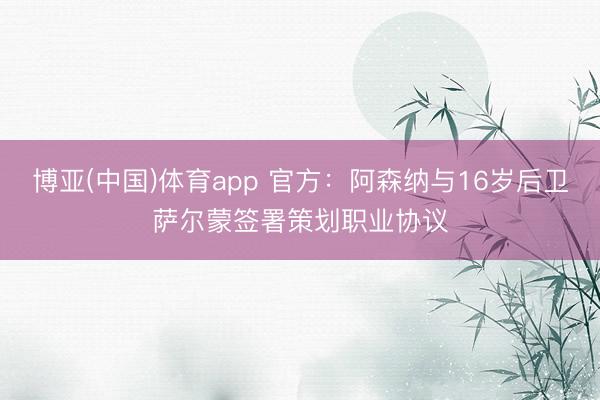 博亚(中国)体育app 官方:阿森纳与16岁后卫萨尔蒙签署策划职业协议