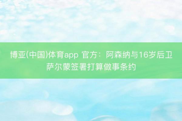 博亚(中国)体育app 官方：阿森纳与16岁后卫萨尔蒙签署打算做事条约