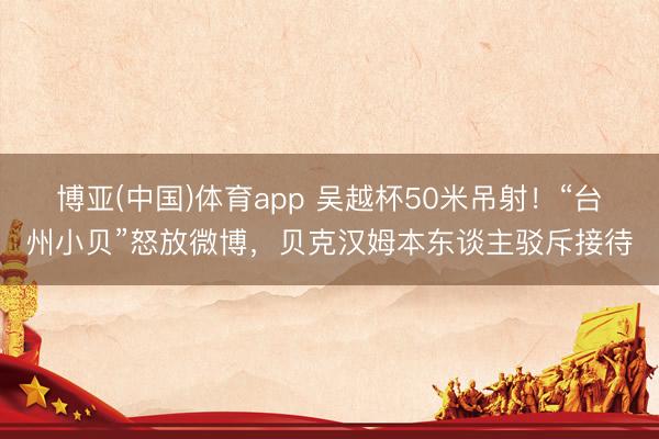 博亚(中国)体育app 吴越杯50米吊射！“台州小贝”怒放微博，贝克汉姆本东谈主驳斥接待