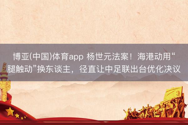 博亚(中国)体育app 杨世元法案！海港动用“腿触动”换东谈主，径直让中足联出台优化决议