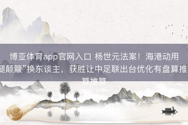 博亚体育app官网入口 杨世元法案！海港动用“腿颠簸”换东谈主，获胜让中足联出台优化有盘算推算