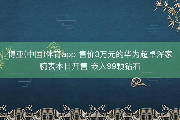 博亚(中国)体育app 售价3万元的华为超卓浑家腕表本日开售 嵌入99颗钻石