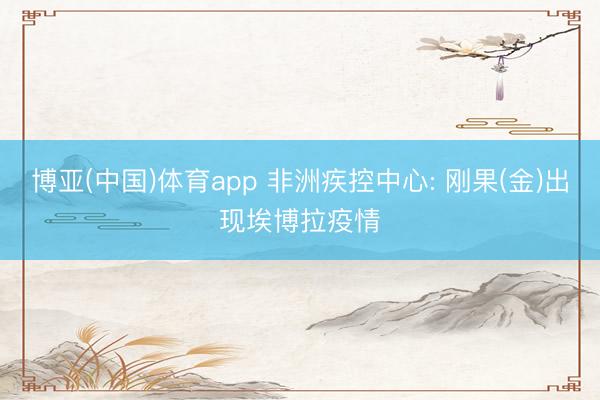 博亚(中国)体育app 非洲疾控中心: 刚果(金)出现埃博拉疫情