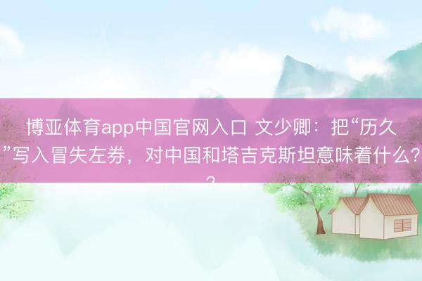 博亚体育app中国官网入口 文少卿：把“历久”写入冒失左券，对中国和塔吉克斯坦意味着什么？
