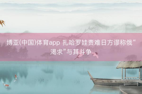 博亚(中国)体育app 扎哈罗娃责难日方谬称俄“渴求”与其斗争