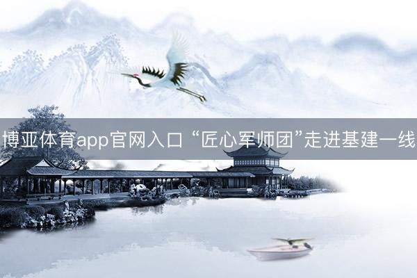 博亚体育app官网入口 “匠心军师团”走进基建一线
