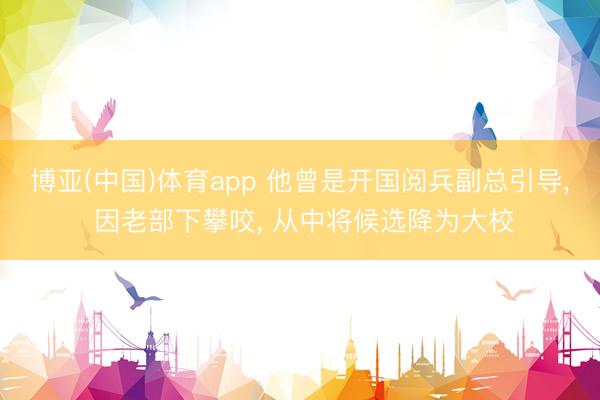 博亚(中国)体育app 他曾是开国阅兵副总引导， 因老部下攀咬， 从中将候选降为大校