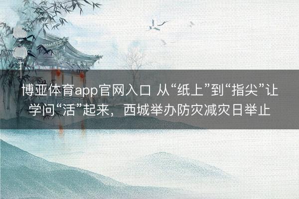博亚体育app官网入口 从“纸上”到“指尖”让学问“活”起来，西城举办防灾减灾日举止