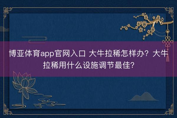 博亚体育app官网入口 大牛拉稀怎样办？大牛拉稀用什么设施调节最佳？