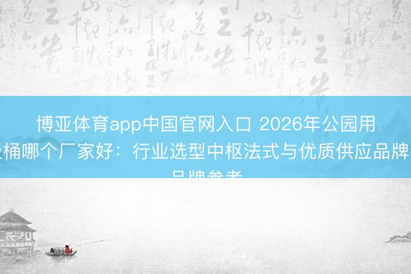 博亚体育app中国官网入口 2026年公园用垃圾桶哪个厂家好：行业选型中枢法式与优质供应品牌参考