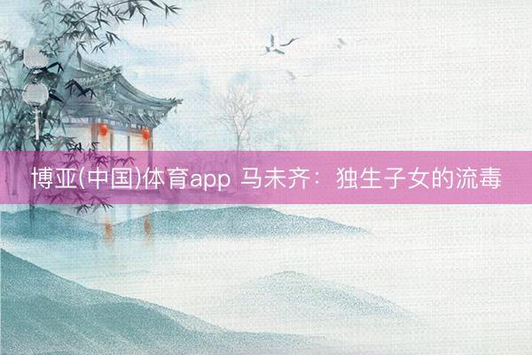 博亚(中国)体育app 马未齐：独生子女的流毒