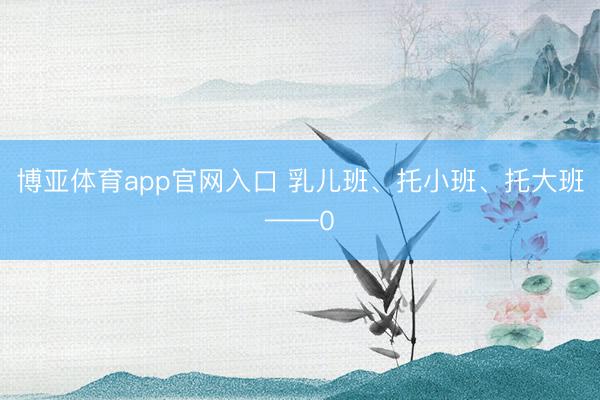 博亚体育app官网入口 乳儿班、托小班、托大班——0