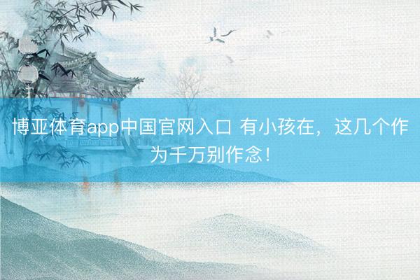 博亚体育app中国官网入口 有小孩在，这几个作为千万别作念！