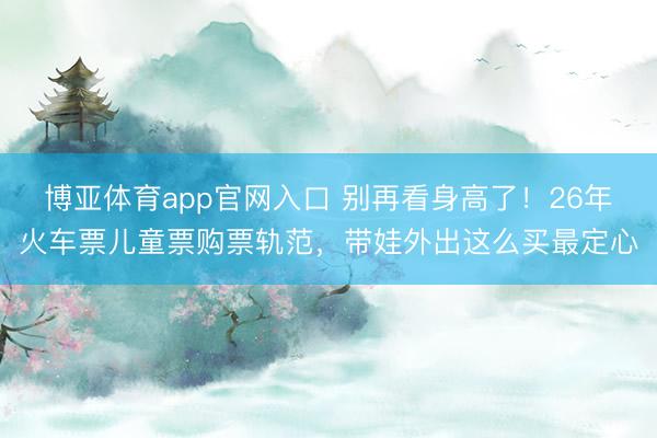 博亚体育app官网入口 别再看身高了！26年火车票儿童票购票轨范，带娃外出这么买最定心