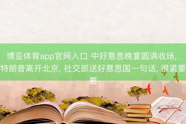 博亚体育app官网入口 中好意思晚宴圆满收场， 特朗普离开北京， 社交部送好意思国一句话， 很紧要