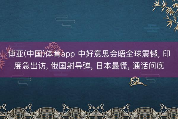 博亚(中国)体育app 中好意思会晤全球震憾， 印度急出访， 俄国射导弹， 日本最慌， 通话问底