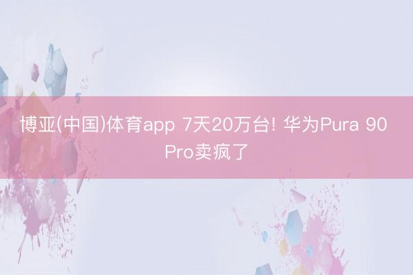 博亚(中国)体育app 7天20万台! 华为Pura 90 Pro卖疯了
