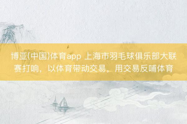 博亚(中国)体育app 上海市羽毛球俱乐部大联赛打响，以体育带动交易，用交易反哺体育