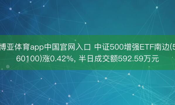 博亚体育app中国官网入口 中证500增强ETF南边(560100)涨0.42%， 半日成交额592.59万元