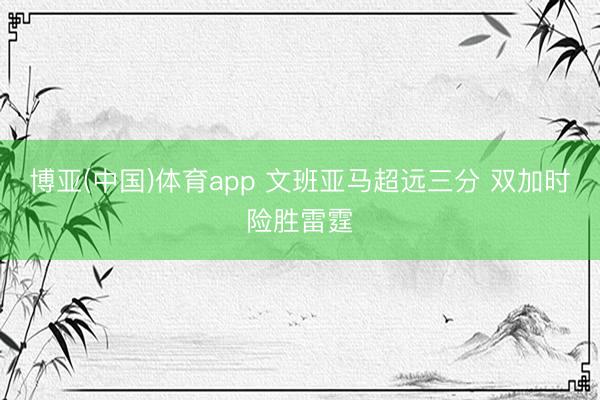 博亚(中国)体育app 文班亚马超远三分 双加时险胜雷霆