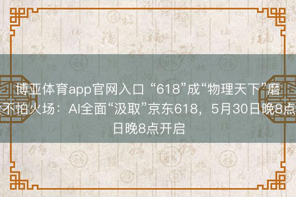 博亚体育app官网入口 “618”成“物理天下”磨真金不怕火场：AI全面“汲取”京东618，5月30日晚8点开启