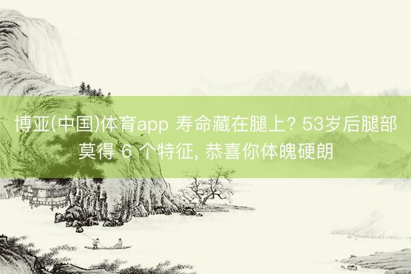 博亚(中国)体育app 寿命藏在腿上? 53岁后腿部莫得 6 个特征， 恭喜你体魄硬朗